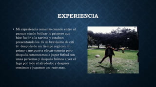 EXPERIENCIA
• Mi experiencia comenzó cuando entre al
parque simón bolívar lo primero que
hice fue ir a la tarima y estaban
presentando los 15 de bravísimo de citi
tv después de un tiempo cogí con mi
primo y me puse a elevar cometa pero
después comenzamos a jugar futbol con
unas personas y después fuimos a ver el
lago por todo el alrededor y después
comimos y jugamos un rato mas.
 