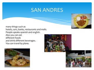SAN ANDRES
many things such as
hotels, cars, banks, restaurants and malls.
People speaks spanish and english.
Also you can eat
different foods
and drink different beverages.
You can travel by plane.