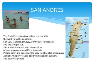 SAN ANDRES
You find different cultures. Here you can visit
the west view, the aquarium
San Luis, Mangles, El Coye, Johnny Cay, Haynes cay,
and the Morgan cue.
San Andres is the sea with seven colors
of course you can see different animals
People listen and dance reggae very well but also other music
At night the party is very good with excellent dancers
and beautiful people