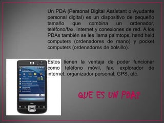 Un PDA (Personal Digital Assistant o Ayudante
personal digital) es un dispositivo de pequeño
tamaño      que     combina     un    ordenador,
teléfono/fax, Internet y conexiones de red. A los
PDAs también se les llama palmtops, hand held
computers (ordenadores de mano) y pocket
computers (ordenadores de bolsillo).

Estos tienen la ventaja de poder funcionar
como teléfono móvil, fax, explorador de
internet, organizador personal, GPS, etc.
 