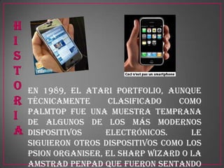 En 1989, el Atari Portfolio, aunque
técnicamente      clasificado   como
palmtop fue una muestra temprana
de algunos de los más modernos
dispositivos     electrónicos.     Le
siguieron otros dispositivos como los
Psion Organiser, el Sharp Wizard o la
Amstrad Penpad que fueron sentando
 