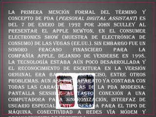 La primera mención formal del término y
concepto de PDA (Personal Digital Assistant) es
del 7 de enero de 1992 por John Sculley al
presentar el Apple Newton, en el Consumer
Electronics Show (Muestra de electrónica de
consumo) de Las Vegas (EE.UU.). Sin embargo fue un
sonoro    fracaso      financiero      para     la
compañía Apple, dejando de venderse en 1998.
La tecnología estaba aún poco desarrollada y
el reconocimiento de escritura en la versión
original era bastante impreciso, entre otros
problemas. Aun así, este aparato ya contaba con
todas las características de la PDA moderna:
pantalla sensible al tacto, conexión a una
computadora para sincronización, interfaz de
usuario especialmente diseñada para el tipo de
máquina, conectividad a redes vía módem y
 