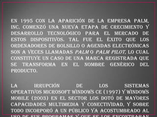 En 1995 con la aparición de la empresa Palm,
Inc. comenzó una nueva etapa de crecimiento y
desarrollo tecnológico para el mercado de
estos dispositivos. Tal fue el éxito que los
ordenadores de bolsillo o agendas electrónicas
son a veces llamadas Palm o Palm Pilot, lo cual
constituye un caso de una marca registrada que
se transforma en el nombre genérico del
producto.

La      irrupción      de     los       sistemas
operativos Microsoft Windows CE (1997) y Windows
Mobile (2003) en el sector los dotó de mayores
capacidades multimedia y conectividad, y sobre
todo incorporó a un público ya acostumbrado al
 