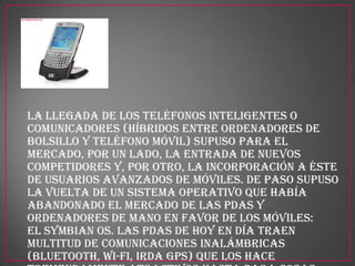 La llegada de los teléfonos inteligentes o
Comunicadores (híbridos entre ordenadores de
bolsillo y teléfono móvil) supuso para el
mercado, por un lado, la entrada de nuevos
competidores y, por otro, la incorporación a éste
de usuarios avanzados de móviles. De paso supuso
la vuelta de un sistema operativo que había
abandonado el mercado de las PDAs y
ordenadores de mano en favor de los móviles:
el Symbian OS. Las PDAs de hoy en día traen
multitud de comunicaciones inalámbricas
(Bluetooth, Wi-Fi, IrDA GPS) que los hace
 