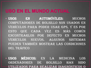• Usos     en    automóviles:     Muchos
  computadores de bolsillo son usados en
  vehículos para poder usar GPS, y es por
  esto que cada vez es más común
  encontrarlos por defecto en muchos
  vehículos nuevos. Algunos sistemas
  pueden también mostrar las condiciones
  del tráfico

• Usos médicos: En la medicina los
  ordenadores de bolsillo han sido
  utilizados para realizar diagnósticos o
 