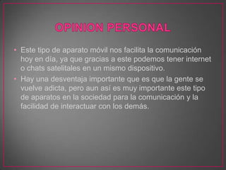 • Este tipo de aparato móvil nos facilita la comunicación
  hoy en día, ya que gracias a este podemos tener internet
  o chats satelitales en un mismo dispositivo.
• Hay una desventaja importante que es que la gente se
  vuelve adicta, pero aun así es muy importante este tipo
  de aparatos en la sociedad para la comunicación y la
  facilidad de interactuar con los demás.
 