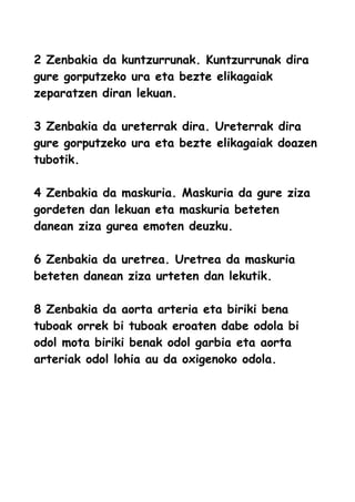 2 Zenbakia da kuntzurrunak. Kuntzurrunak dira
gure gorputzeko ura eta bezte elikagaiak
zeparatzen diran lekuan.
3 Zenbakia da ureterrak dira. Ureterrak dira
gure gorputzeko ura eta bezte elikagaiak doazen
tubotik.
4 Zenbakia da maskuria. Maskuria da gure ziza
gordeten dan lekuan eta maskuria beteten
danean ziza gurea emoten deuzku.
6 Zenbakia da uretrea. Uretrea da maskuria
beteten danean ziza urteten dan lekutik.
8 Zenbakia da aorta arteria eta biriki bena
tuboak orrek bi tuboak eroaten dabe odola bi
odol mota biriki benak odol garbia eta aorta
arteriak odol lohia au da oxigenoko odola.
 