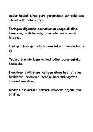 Sudur hobiak airea gure gorputzean sartzeko eta
ateratzeko hobiak dira.
Faringea digestino aparatuaren osagaiak dira.
Izan ere, hodi horrek, ahoa eta hestegorria
lotzeaz.
Laringea faringea eta trakea lotzen dauzan hodia
da.
Trakea bronkio izeneko hodi bitan banandutako
hodia da.
Bronkioak birikietara heltzen diran hodi bi dira.
Birikietan, bronkiolo izeneko hodi txikiagotan
adarkatzen dira.
Birikiak birikietara heltzen koloreko organo arol
bi dira.
 