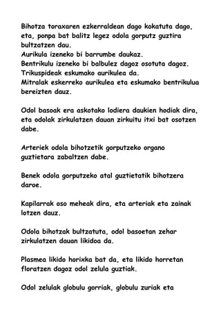 Bihotza toraxaren ezkerraldean dago kokatuta dago,
eta, ponpa bat balitz legez odola gorputz guztira
bultzatzen dau.
Aurikula izeneko bi barrumbe daukaz.
Bentrikulu izeneko bi balbulez dagoz osotuta dagoz.
Trikuspideak eskumako aurikulea da.
Mitralak eskerreko aurikulea eta eskumako bentrikulua
bereizten dauz.
Odol basoak era askotako lodiera daukien hodiak dira,
eta odolak zirkulatzen dauan zirkuitu itxi bat osotzen
dabe.
Arteriek odola bihotzetik gorputzeko organo
guztietara zabaltzen dabe.
Benek odola gorputzeko atal guztietatik bihotzera
daroe.
Kapilarrak oso meheak dira, eta arteriak eta zainak
lotzen dauz.
Odola bihotzak bultzatuta, odol basoetan zehar
zirkulatzen dauan likidoa da.
Plasmea likido horixka bat da, eta likido horretan
floratzen dagoz odol zelula guztiak.
Odol zelulak globulu gorriak, globulu zuriak eta
 