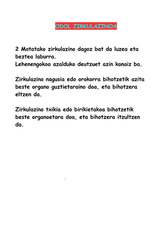 ODOL ZIRKULAZINOA
2 Motatako zirkulazino dagoz bat da luzea eta
beztea laburra.
Lehenengokoa azalduko deutzuet azin konaiz ba.
Zirkulazino nagusia edo orokorra bihotzetik azita
beste organo guztietaraino doa, eta bihotzera
eltzen da.
Zirkulazino txikia edo birikietakoa bihotzetik
beste organoetara doa, eta bihotzera itzultzen
da.
 