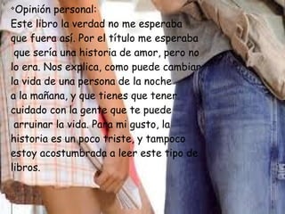 v
Opinión personal:
Este libro la verdad no me esperaba
que fuera así. Por el título me esperaba
que sería una historia de amor, pero no
lo era. Nos explica, como puede cambiar
la vida de una persona de la noche
a la mañana, y que tienes que tener
cuidado con la gente que te puede
arruinar la vida. Para mi gusto, la
historia es un poco triste, y tampoco
estoy acostumbrada a leer este tipo de
libros.
 
