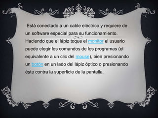 Está conectado a un cable eléctrico y requiere de
un software especial para su funcionamiento.
Haciendo que el lápiz toque el monitor el usuario
puede elegir los comandos de los programas (el
equivalente a un clic del mouse), bien presionando
un botón en un lado del lápiz óptico o presionando
éste contra la superficie de la pantalla.
 