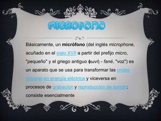 Básicamente, un micrófono (del inglés microphone,
acuñado en el siglo XVII a partir del prefijo micro,
"pequeño" y el griego antiguo ϕωνή - fané, "voz") es
un aparato que se usa para transformar las ondas
sonoras en energía eléctrica y viceversa en
procesos de grabación y reproducción de sonido;
consiste esencialmente
 