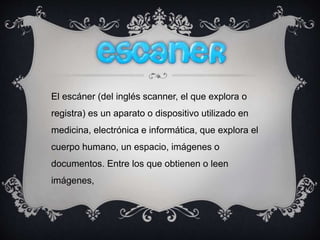 El escáner (del inglés scanner, el que explora o
registra) es un aparato o dispositivo utilizado en
medicina, electrónica e informática, que explora el
cuerpo humano, un espacio, imágenes o
documentos. Entre los que obtienen o leen
imágenes,
 