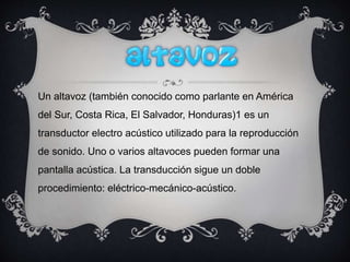 Un altavoz (también conocido como parlante en América
del Sur, Costa Rica, El Salvador, Honduras)1 es un
transductor electro acústico utilizado para la reproducción
de sonido. Uno o varios altavoces pueden formar una
pantalla acústica. La transducción sigue un doble
procedimiento: eléctrico-mecánico-acústico.
 
