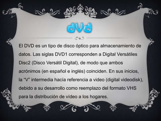 El DVD es un tipo de disco óptico para almacenamiento de
datos. Las siglas DVD1 corresponden a Digital Versátiles
Disc2 (Disco Versátil Digital), de modo que ambos
acrónimos (en español e inglés) coinciden. En sus inicios,
la “V” intermedia hacía referencia a video (digital videodisk),
debido a su desarrollo como reemplazo del formato VHS
para la distribución de vídeo a los hogares.
 