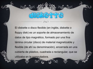 El diskette o disco flexible (en inglés, diskette o
floppy disk) es un soporte de almacenamiento de
datos de tipo magnético, formado por una fina
lámina circular (disco) de material magnetizable y
flexible (de ahí su denominación), encerrada en una
cubierta de plástico, cuadrada o rectangular, que se
utilizaba en la computadora.
 