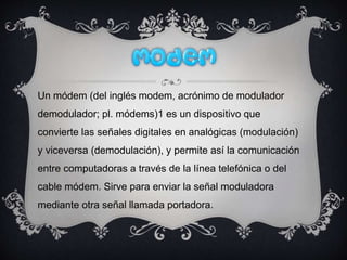 Un módem (del inglés modem, acrónimo de modulador
demodulador; pl. módems)1 es un dispositivo que
convierte las señales digitales en analógicas (modulación)
y viceversa (demodulación), y permite así la comunicación
entre computadoras a través de la línea telefónica o del
cable módem. Sirve para enviar la señal moduladora
mediante otra señal llamada portadora.
 