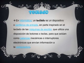 En informática, un teclado es un dispositivo
o periférico de entrada, en parte inspirado en el
teclado de las máquinas de escribir, que utiliza una
disposición de botones o teclas, para que actúen
como palancas mecánicas o interruptores
electrónicos que envían información a
la computadora.
 