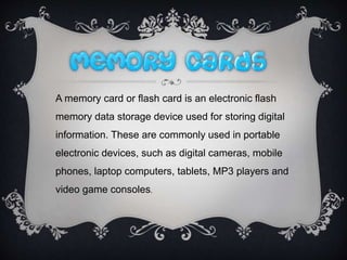 A memory card or flash card is an electronic flash
memory data storage device used for storing digital
information. These are commonly used in portable
electronic devices, such as digital cameras, mobile
phones, laptop computers, tablets, MP3 players and
video game consoles.
 