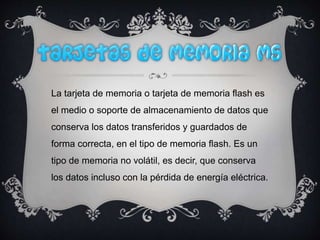 La tarjeta de memoria o tarjeta de memoria flash es
el medio o soporte de almacenamiento de datos que
conserva los datos transferidos y guardados de
forma correcta, en el tipo de memoria flash. Es un
tipo de memoria no volátil, es decir, que conserva
los datos incluso con la pérdida de energía eléctrica.
 