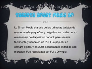 La Smart Media era una de las primeras tarjetas de
memoria más pequeñas y delgadas, se usaba como
almacenaje de dispositivo portátil, para sacarla
fácilmente y usarla en un PC. Fue popular en
cámara digital, y en 2001 acaparaba la mitad de ese
mercado. Fue respaldada por Fui y Olympia.
 