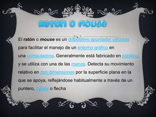 El ratón o mouse es un dispositivo apuntador utilizado
para facilitar el manejo de un entorno gráfico en
una computadora. Generalmente está fabricado en plástico,
y se utiliza con una de las manos. Detecta su movimiento
relativo en dos dimensiones por la superficie plana en la
que se apoya, reflejándose habitualmente a través de un
puntero, cursor o flecha
 