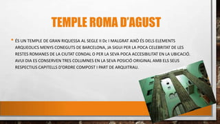 TEMPLE ROMA D’AGUST
• ÉS UN TEMPLE DE GRAN RIQUESSA AL SEGLE II Dc I MALGRAT AIXÒ ÉS DELS ELEMENTS
ARQUEOLICS MENYS CONEGUTS DE BARCELONA, JA SIGUI PER LA POCA CELEBRITAT DE LES
RESTES ROMANES DE LA CIUTAT CONDAL O PER LA SEVA POCA ACCESIBILITAT EN LA UBICACIÓ.
AVUI DIA ES CONSERVEN TRES COLUMNES EN LA SEVA POSICIÓ ORIGINAL AMB ELS SEUS
RESPECTIUS CAPITELLS D’ORDRE COMPOST I PART DE ARQUITRAU.
 
