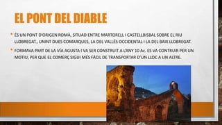 EL PONT DEL DIABLE
• ÉS UN PONT D’ORIGEN ROMÀ, SITUAD ENTRE MARTORELL I CASTELLBISBAL SOBRE EL RIU
LLOBREGAT., UNINT DUES COMARQUES, LA DEL VALLÉS OCCIDENTAL I LA DEL BAIX LLOBREGAT.
• FORMAVA PART DE LA VÍA AGUSTA I VA SER CONSTRUïT A L’ANY 10 Ac. ES VA CONTRUïR PER UN
MOTIU, PER QUE EL COMERÇ SIGUI MÉS FÁCIL DE TRANSPORTAR D’UN LLOC A UN ALTRE.
 