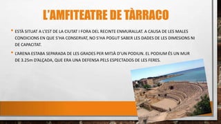 L’AMFITEATRE DE TÀRRACO
• ESTÀ SITUAT A L’EST DE LA CIUTAT I FORA DEL RECINTE ENMURALLAT. A CAUSA DE LES MALES
CONDICIONS EN QUE S’HA CONSERVAT, NO S’HA POGUT SABER LES DADES DE LES DIMESIONS NI
DE CAPACITAT.
• L’ARENA ESTABA SEPARADA DE LES GRADES PER MITJÀ D’UN PODIUN. EL PODIUM ÉS UN MUR
DE 3.25m D’ALÇADA, QUE ERA UNA DEFENSA PELS ESPECTADOS DE LES FERES.
 