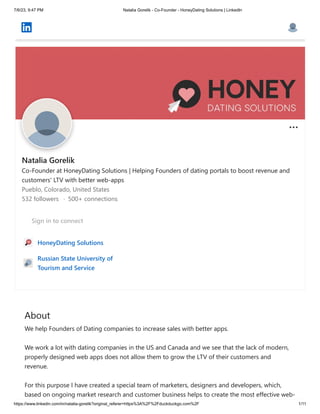 7/6/23, 9:47 PM Natalia Gorelik - Co-Founder - HoneyDating Solutions | LinkedIn
https://www.linkedin.com/in/natalia-gorelik?original_referer=https%3A%2F%2Fduckduckgo.com%2F 1/11
About
We help Founders of Dating companies to increase sales with better apps.
We work a lot with dating companies in the US and Canada and we see that the lack of modern,
properly designed web apps does not allow them to grow the LTV of their customers and
revenue.
For this purpose I have created a special team of marketers, designers and developers, which,
based on ongoing market research and customer business helps to create the most effective web-
Natalia Gorelik
Co-Founder at HoneyDating Solutions | Helping Founders of dating portals to boost revenue and
customers' LTV with better web-apps
Pueblo, Colorado, United States
532 followers · 500+ connections
Sign in to connect
HoneyDating Solutions
Russian State University of
Tourism and Service
 