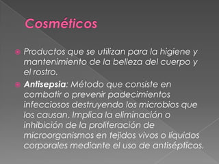 CosméticosProductos que se utilizan para la higiene y mantenimiento de la belleza del cuerpo y el rostro.Antisepsia: Método que consiste en combatir o prevenir padecimientos infecciosos destruyendo los microbios que los causan. Implica la eliminación o inhibición de la proliferación de microorganismos en tejidos vivos o líquidos corporales mediante el uso de antisépticos.