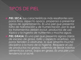 TIPOS DE PIELPIEL SECA:sus características más resaltantes son: poros finos, aspecto opaco, propensa a presentar signos de agrietamiento. Es una piel que presenta falta de hidratación y de humectación, por lo que los tratamientos deben incluir, productos de uso tópico y la ingesta de nutrientes y mucha agua. PIEL GRASA:Es una piel que presenta signos claros de exceso de grasa, brillo y aspecto aceitoso.  Los poros tienden a obstruirse, lo que amerita mucha disciplina a la hora de la higiene. Requiere el uso de productos no grasos, además de llevar hábitos alimenticios sanos, bajos en grasa. Es una piel con tendencia al acné.