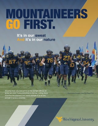 It’s in our sweat
And it’s in our nature
Showing those who trail behind us that we fight with our all
till the very end. Putting everything on the line. Letting others
know that Mountaineers first means strength in us as one,
strength in us as a university.
Mountaineer Football, Game Day Tunnel Run
MOUNTAINEERS
GO FIRST.
NataliaHerbertW
VU
2015
 