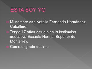  Mi nombre es : Natalia Fernanda Hernández
Caballero.
 Tengo 17 años estudio en la institución
educativa Escuela Normal Superior de
Monterrey.
 Curso el grado decimo
 