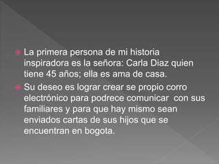  La primera persona de mi historia
inspiradora es la señora: Carla Diaz quien
tiene 45 años; ella es ama de casa.
 Su deseo es lograr crear se propio corro
electrónico para podrece comunicar con sus
familiares y para que hay mismo sean
enviados cartas de sus hijos que se
encuentran en bogota.
 