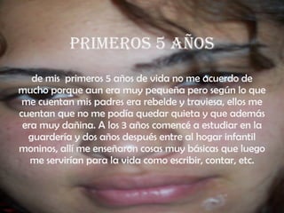 Primeros 5 años de mis  primeros 5 años de vida no me acuerdo de mucho porque aun era muy pequeña pero según lo que me cuentan mis padres era rebelde y traviesa, ellos me cuentan que no me podía quedar quieta y que además era muy dañina. A los 3 años comencé a estudiar en la guardería y dos años después entre al hogar infantil moninos, allí me enseñaron cosas muy básicas que luego me servirían para la vida como escribir, contar, etc. 