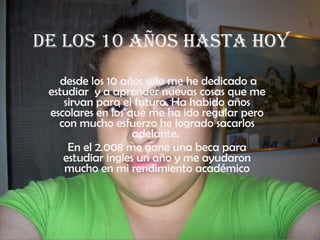 De los 10 años hasta hoy desde los 10 años solo me he dedicado a estudiar  y a aprender nuevas cosas que me sirvan para el futuro. Ha habido años escolares en los que me ha ido regular pero con mucho esfuerzo he logrado sacarlos adelante.  En el 2.008 me gane una beca para estudiar ingles un año y me ayudaron mucho en mi rendimiento académico 