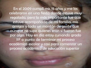 En el 2009 cumplí mis 15 años y me los celebraron en una fiesta donde estuve muy regalada, pero lo más importante fue que estuve acompañada de mi familia, mis amigos y todo un montón de gente que aunque no supe quienes eran si fueron fue por algo. Hoy en día estoy cursando grado 11º a punto de terminar mi proceso académico escolar y casi para comenzar un proceso académico de educación superior  