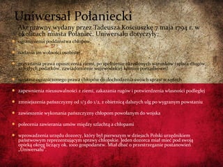 Akt prawny wydany przez Tadeusza Kościuszkę 7 maja 1794 r. w
okolicach miasta Połaniec. Uniwersału dotyczyły:
 ograniczenia poddaństwa chłopów,
 nadania im wolności osobistej,
 przyznania prawa opuszczenia ziemi, po spełnieniu określonych warunków (spłata długów,
zaległych podatków, zawiadomienie wojewódzkiej komisji porządkowej)
 uznania ograniczonego prawa chłopów do dochodzenia swoich spraw w sądach
 zapewnienia nieusuwalności z ziemi, zakazania rugów i potwierdzenia własności podległej
 zmniejszenia pańszczyzny od 1/3 do 1/2, z obietnicą dalszych ulg po wygranym powstaniu
 zawieszenie wykonania pańszczyzny chłopom powołanym do wojska
 polecenia zawierania umów między szlachtą a chłopami
 wprowadzenia urzędu dozorcy, który był pierwszym w dziejach Polski urzędnikiem
państwowym reprezentującym sprawy chłopskie. Jeden dozorca miał mieć pod swoją
opieką okręg liczący ok. 1000 gospodarstw. Miał dbać o przestrzeganie postanowień
„Uniwersału”.
Uniwersał Połaniecki
 