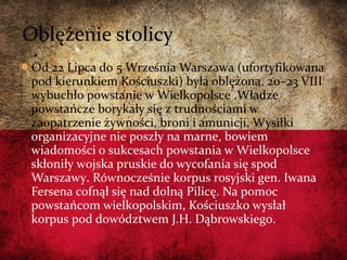 Od 22 Lipca do 5 Września Warszawa (ufortyfikowana
pod kierunkiem Kościuszki) była oblężona. 20–23 VIII
wybuchło powstanie w Wielkopolsce .Władze
powstańcze borykały się z trudnościami w
zaopatrzenie żywności, broni i amunicji. Wysiłki
organizacyjne nie poszły na marne, bowiem
wiadomości o sukcesach powstania w Wielkopolsce
skłoniły wojska pruskie do wycofania się spod
Warszawy. Równocześnie korpus rosyjski gen. Iwana
Fersena cofnął się nad dolną Pilicę. Na pomoc
powstańcom wielkopolskim, Kościuszko wysłał
korpus pod dowództwem J.H. Dąbrowskiego.
Oblężenie stolicy
 