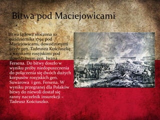 Bitwa pod Maciejowicami
Bitwa lądowa stoczona 10
października 1794 pod
Maciejowicami, dowodzonymi
przez gen. Tadeusza Kościuszkę
a wojskami rosyjskimi pod
dowództwem gen. Iwana
Fersena. Do bitwy doszło w
wyniku próby niedopuszczenia
do połączenia się dwóch dużych
korpusów rosyjskich gen.
Suwarowa i gen. Fersena. W
wyniku przegranej dla Polaków
bitwy do niewoli dostał się
ranny naczelnik insurekcji –
Tadeusz Kościuszko.
 