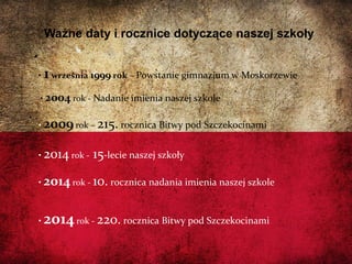 06/13/14
Ważne daty i rocznice dotyczące naszej szkoły
• 1września 1999 rok – Powstanie gimnazjum w Moskorzewie
• 2004 rok - Nadanie imienia naszej szkole
• 2009 rok – 215. rocznica Bitwy pod Szczekocinami
• 2014 rok - 15-lecie naszej szkoły
• 2014 rok - 10. rocznica nadania imienia naszej szkole
• 2014rok - 220. rocznica Bitwy pod Szczekocinami
 