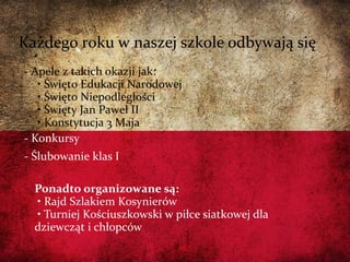 06/13/14
- Apele z takich okazji jak:
• Święto Edukacji Narodowej
• Święto Niepodległości
• Święty Jan Paweł II
• Konstytucja 3 Maja
- Konkursy
- Ślubowanie klas I
Ponadto organizowane są:
• Rajd Szlakiem Kosynierów
• Turniej Kościuszkowski w piłce siatkowej dla
dziewcząt i chłopców
Każdego roku w naszej szkole odbywają się
 