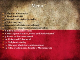  1. Tadeusz Kościuszko
 2. Herb Rocha III
 3.Insurekcja kościuszkowska
 4.Tekst przysięgi
 5.Insurekcja kościuszkowska c.d
 6.Przyczyny Insurekcji kościuszkowskiej
 7. Bitwa pod Racławicami
 8. Obraz Jana Matejki „Bitwa pod Racławicami”
 9. Bitwa po Szczekocinami
 10. Uniwersał Połaniecki
 12. Oblężenie stolicy
 13. Bitwa po Maciejowicami00000000
 15. Kilka wiadomoci o Szkole w Moskorzewie
Menu
 