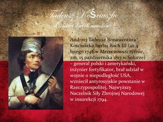 Tadeusz Ko ciuszkoś
Bohater dwóch narodów
Andrzej Tadeusz Bonawentura
Kościuszko herbu Roch III (ur.4
lutego 1746 w Mereczowszczyźnie,
zm. 15 października 1817 w Solurze)
– generał polski i amerykański,
inżynier fortyfikator, brał udział w
wojnie o niepodległość USA,
wzniecił antyrosyjskie powstanie w
Rzeczypospolitej, Najwyższy
Naczelnik Siły Zbrojnej Narodowej
w insurekcji 1794.
 