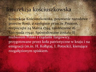 Insurekcja Kościuszkowska, powstanie narodowe
przeciw Rosji, a następnie przeciw Prusom,
rozpoczęte 24 Marca 1794, zakończone 16
Listopada 1794r. Spowodowane zostało II
rozbiorem Polski i rządami Targowicy,
przygotowane przez koła patriotyczne w kraju i na
emigracji (m.in. H. Kołłątaj, I. Potocki), kierujące
rozgałęzionym spiskiem.
Insurekcja kościuszkowska
 