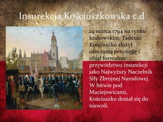 Insurekcja Kościuszkowska c.d
24 marca 1794 na rynku
krakowskim, Tadeusz
Kościuszko złożył
uroczystą przysięgę i
objął formalnie
przywództwo insurekcji
jako Najwyższy Naczelnik
Siły Zbrojnej Narodowej.
W bitwie pod
Maciejowicami,
Kościuszko dostał się do
niewoli.
 