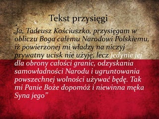 Tekst przysięgi
„Ja, Tadeusz Kościuszko, przysięgam w
obliczu Boga całemu Narodowi Polskiemu,
iż powierzonej mi władzy na niczyj
prywatny ucisk nie użyję, lecz jedynie jej
dla obrony całości granic, odzyskania
samowładności Narodu i ugruntowania
powszechnej wolności używać będę. Tak
mi Panie Boże dopomóż i niewinna męka
Syna jego’’
 
