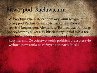W kwietniu 1794r. stoczono z wojskami rosyjskimi
bitwę pod Racławicami. Kościuszko zaatakował
rosyjski korpus gen. Aleksandra Tormasowa, odnosząc
zdecydowany sukces. W bitwie duży udział miała też
piechota chłopska, uzbrojona w piki i kosy, zwana
kosynierami. Zwycięstwo wojsk polskich przyspieszyło
wybuch powstania na różnych terenach Polski
Bitwa pod Racławicami
 